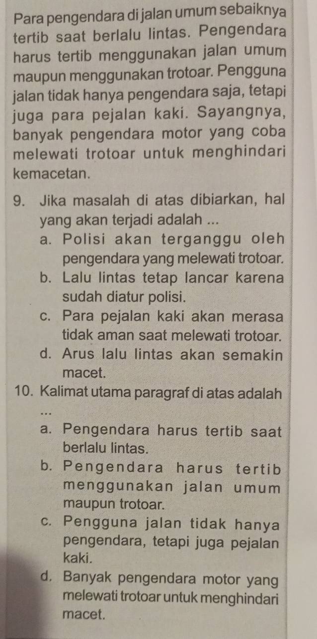 Para pengendara di jalan umum sebaiknya
tertib saat berlalu lintas. Pengendara
harus tertib menggunakan jalan umum
maupun menggunakan trotoar. Pengguna
jalan tidak hanya pengendara saja, tetapi
juga para pejalan kaki. Sayangnya,
banyak pengendara motor yang coba
melewati trotoar untuk menghindari
kemacetan.
9. Jika masalah di atas dibiarkan, hal
yang akan terjadi adalah ...
a. Polisi akan terganggu oleh
pengendara yang melewati trotoar.
b. Lalu lintas tetap lancar karena
sudah diatur polisi.
c. Para pejalan kaki akan merasa
tidak aman saat melewati trotoar.
d. Arus lalu lintas akan semakin
macet.
10. Kalimat utama paragraf di atas adalah
a. Pengendara harus tertib saat
berlalu lintas.
b. Pengendara harus tertib
menggunakan jalan umum
maupun trotoar.
c. Pengguna jalan tidak hanya
pengendara, tetapi juga pejalan
kaki.
d. Banyak pengendara motor yang
melewati trotoar untuk menghindari
macet.