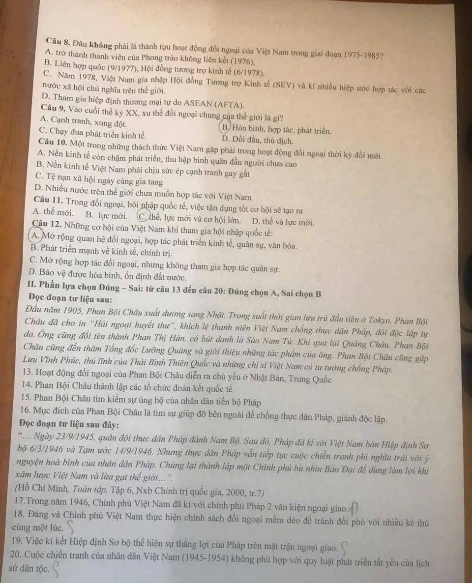 Đâu không phải là thành tựu hoạt động đối ngoại của Việt Nam trong giai đoạn 1975-1985?
A. trở thành thanh viên của Phong trào không liên kết (1976),
B. Liên hợp quốc (9/1977), Hội đồng tương trợ kinh tế (6/1978).
C. Năm 1978, Việt Nam gia nhập Hội đồng Tương trợ Kinh tế (SEV) và kí nhiều hiệp ước hợp tác với các
nước xã hội chủ nghĩa trên thế giới.
D. Tham gia hiệp định thương mại tự do ASEAN (AFTA).
Câu 9. Vào cuối thế kỷ XX, xu thể đối ngoại chung của thế giới là gi?
A. Cạnh tranh, xung đột. B. Hòa bình, hợp tác, phát triển.
C. Chạy đua phát triển kinh tế. D. Dối đầu, thù dịch.
Câu 10. Một trong những thách thức Việt Nam gặp phải trong hoạt động đối ngoại thời kỳ đổi mới
A. Nền kinh tế còn chậm phát triển, thu hập bình quân đầu người chưa cao
B. Nền kinh tế Việt Nam phải chịu sức ép cạnh tranh gay gắt
C. Tệ nạn xã hội ngày càng gia tang
D. Nhiều nước trên thế giới chưa muốn hợp tác với Việt Nam
Câu 11. Trong đối ngoại, hội nhập quốc tế, việc tận dụng tốt cơ hội sẽ tạo ra
A. thế mới. B. lực mới. C. thế, lực mới và cơ hội lớn. D. thế và lực mới.
Câu 12. Những cơ hội của Việt Nam khi tham gia hội nhập quốc tế:
A. Mở rộng quan hệ đối ngoại, hợp tác phát triển kinh tế, quân sự, văn hóa.
B. Phát triển mạnh về kinh tế, chính trị.
C. Mở rộng hợp tác đối ngoại, nhưng không tham gia hợp tác quân sự.
D. Bảo vệ được hòa bình, ổn định đất nước.
III. Phần lựa chọn Đúng - Sai: từ câu 13 đến câu 20: Đúng chọn A, Sai chọn B
Đọc đoạn tư liệu sau:
Đầu năm 1905, Phan Bội Châu xuất đương sang Nhật. Trong suốt thời gian lưu trú đầu tiên ở Tokyo, Phan Bội
Châu đã cho in “Hải ngoại huyết thư”, khích lệ thanh niên Việt Nam chống thực dân Pháp, đòi độc lập tự
do. Ông cũng đổi tên thành Phan Thị Hán, có bút danh là Sào Nam Tứ. Khi qua lại Quảng Châu, Phan Bội
Châu cũng đến thăm Tổng đốc Lưỡng Quáng và giới thiệu những tác phẩm của ông. Phan Bội Châu cũng gặp
Lưu Vĩnh Phúc, thủ lĩnh của Thái Bình Thiên Quốc và những chí sĩ Việt Nam có tư tướng chống Pháp.
13. Hoạt động đối ngoại của Phan Bội Châu diễn ra chủ yếu ở Nhật Bản, Trung Quốc
14. Phan Bội Châu thành lập các tổ chức đoàn kết quốc tế
15. Phan Bội Châu tìm kiểm sự ủng hộ của nhân dân tiến bộ Pháp
16. Mục đích của Phan Bội Châu là tìm sự giúp đỡ bên ngoài để chống thực dân Pháp, giành độc lập.
Đọc đoạn tư liệu sau đây:
*T. Ngày 23/9/1945, quân đội thực dân Pháp đánh Nam Bộ. Sau đó, Pháp đã kí với Việt Nam bản Hiệp định Sơ
bộ 6/3/1946 và Tạm ước 14/9/1946. Nhưng thực dân Pháp vẫn tiếp tục cuộc chiến tranh phi nghĩa trái với ý
nguyện hoà bình của nhân dân Pháp. Chủng lại thành lập một Chính phủ bù nhìn Bảo Đại để dùng làm lợi khi
xâm lược Việt Nam và lừa gạt thế giới.... ''.
(Hồ Chí Minh, Toàn tập, Tập 6, Nxb Chính trị quốc gia, 2000, tr.7)
17.Trong năm 1946, Chính phủ Việt Nam đã kí với chính phủ Pháp 2 văn kiện ngoại giao.
18. Đảng và Chính phủ Việt Nam thực hiện chính sách đối ngoại mềm dẻo để trành đối phó với nhiều kẻ thù
cùng một lúc.
19. Việc kí kết Hiệp định Sơ bộ thể hiện sự thắng lợi của Pháp trên mặt trận ngoại giao.
20. Cuộc chiến tranh của nhân dân Việt Nam (1945-1954) không phù hợp với quy luật phát triển tất yếu của lịch
sứ dân tộc.
