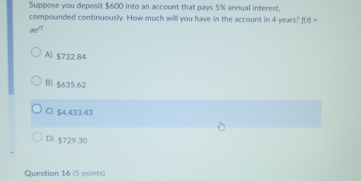 Suppose you deposit $600 into an account that pays 5% annual interest.
compounded continuously. How much will you have in the account in 4 years? f(t)=
ae^(rt)
A) $732.84
B) $635.62
C) $4,433.43
D) $729.30
Question 16 (5 points)