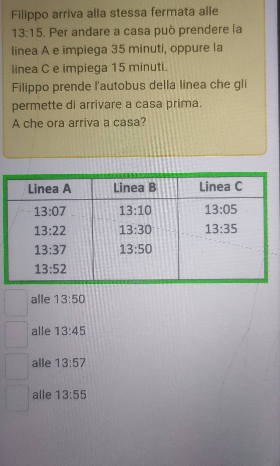 Filippo arriva alla stessa fermata alle
13:15. Per andare a casa può prendere la
linea A e impiega 35 minuti, oppure la
linea C e impiega 15 minuti.
Filippo prende l'autobus della linea che gli
permette di arrivare a casa prima.
A che ora arriva a casa?
alle 13:50
alle 13:45
alle 13:57
alle 13:55