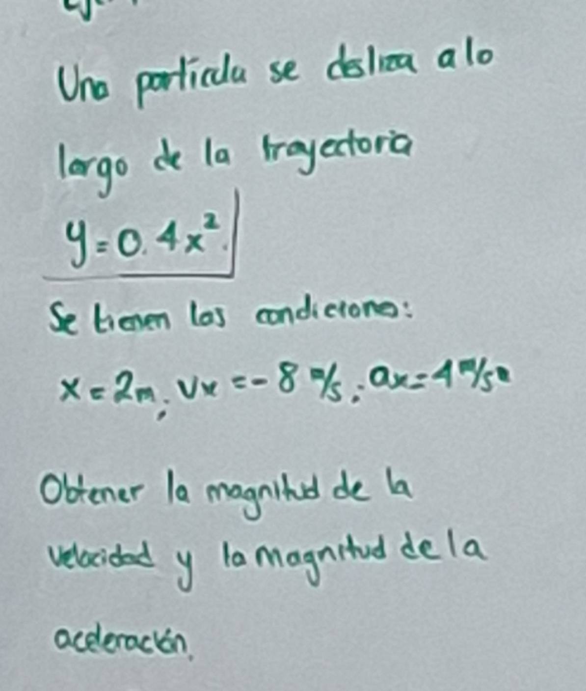 Uno porticla se dslica alo 
lorgo do la trayectoria
y=0.4x^2
Se tienen las condicione:
x=2m, vx=-8m/s, ax=4m/s^2
Obtener la magnihd de la 
velacided y la magnitud dela 
aceleracon.