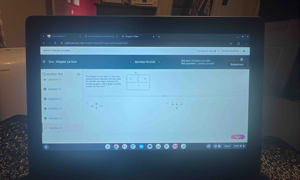 Ø Pearson MyLab and Mastering x Chapter 14 Test 
mylab.pearson.com/Student/PlayerTest aspx?testid=264816607 
MATH-1103-E03 w/CoReq Monalisa arold 12/06/24 9:00 PM 
Test: Chapter 14 Test Question 15 of 22 This test: 22 point(s) possible This question: 1 point(s) possible Submit test 
Duestion list The diagram on the right is a floor plan. 
Letting vertices represent the room and 
Quesun 1u the outside, and edges represent the 
models the floor plan? connecting doors, which graph comrectly 
Question 11 
Question 12 
Question 11 
Question 14 
Question 15 
Dec 6 9:00 ▼ 8