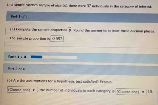 In a simple random sample of size 62, there were 37 individuals in the category of interest. 
Part 1 of 4 
(a) Compute the sample proportion widehat p. Round the answer to at least three decimal places. 
The sample proportion is 0.597
Part: 1 / 4 
Part 2 of 4 
(b) Are the assumptions for a hypothesis test satisfied? Explain. 
(Choose one) , the number of individuals in each category is (Choose one) 10.