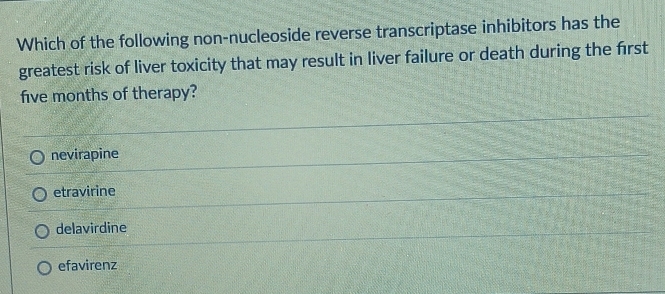 Which of the following non-nucleoside reverse transcriptase inhibitors has the
greatest risk of liver toxicity that may result in liver failure or death during the frst
five months of therapy?
nevirapine
etravirine
delavirdine
efavirenz