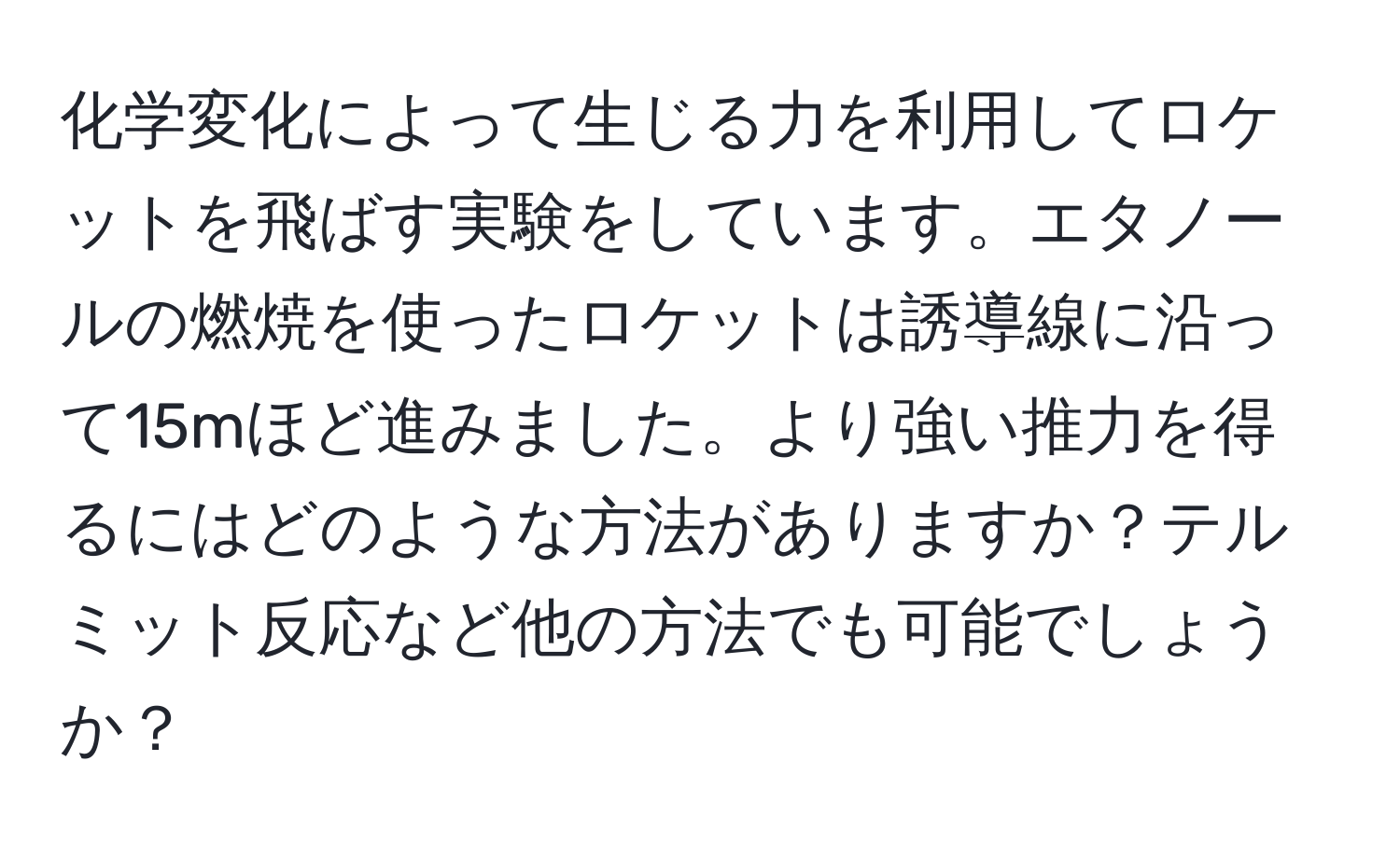 化学変化によって生じる力を利用してロケットを飛ばす実験をしています。エタノールの燃焼を使ったロケットは誘導線に沿って15mほど進みました。より強い推力を得るにはどのような方法がありますか？テルミット反応など他の方法でも可能でしょうか？