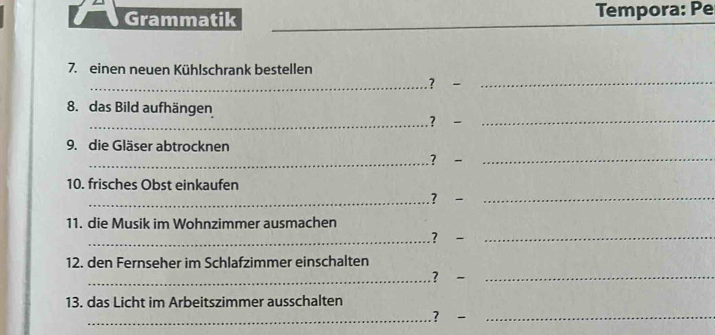 Grammatik Tempora: Pe 
7. einen neuen Kühlschrank bestellen 
_？ -_ 
8. das Bild aufhängen 
_？ 
_ 
_ 
9. die Gläser abtrocknen 
_? 
10. frisches Obst einkaufen 
_? _ 
11. die Musik im Wohnzimmer ausmachen 
_？ -_ 
12. den Fernseher im Schlafzimmer einschalten 
_.? _ 
13. das Licht im Arbeitszimmer ausschalten 
_? -_