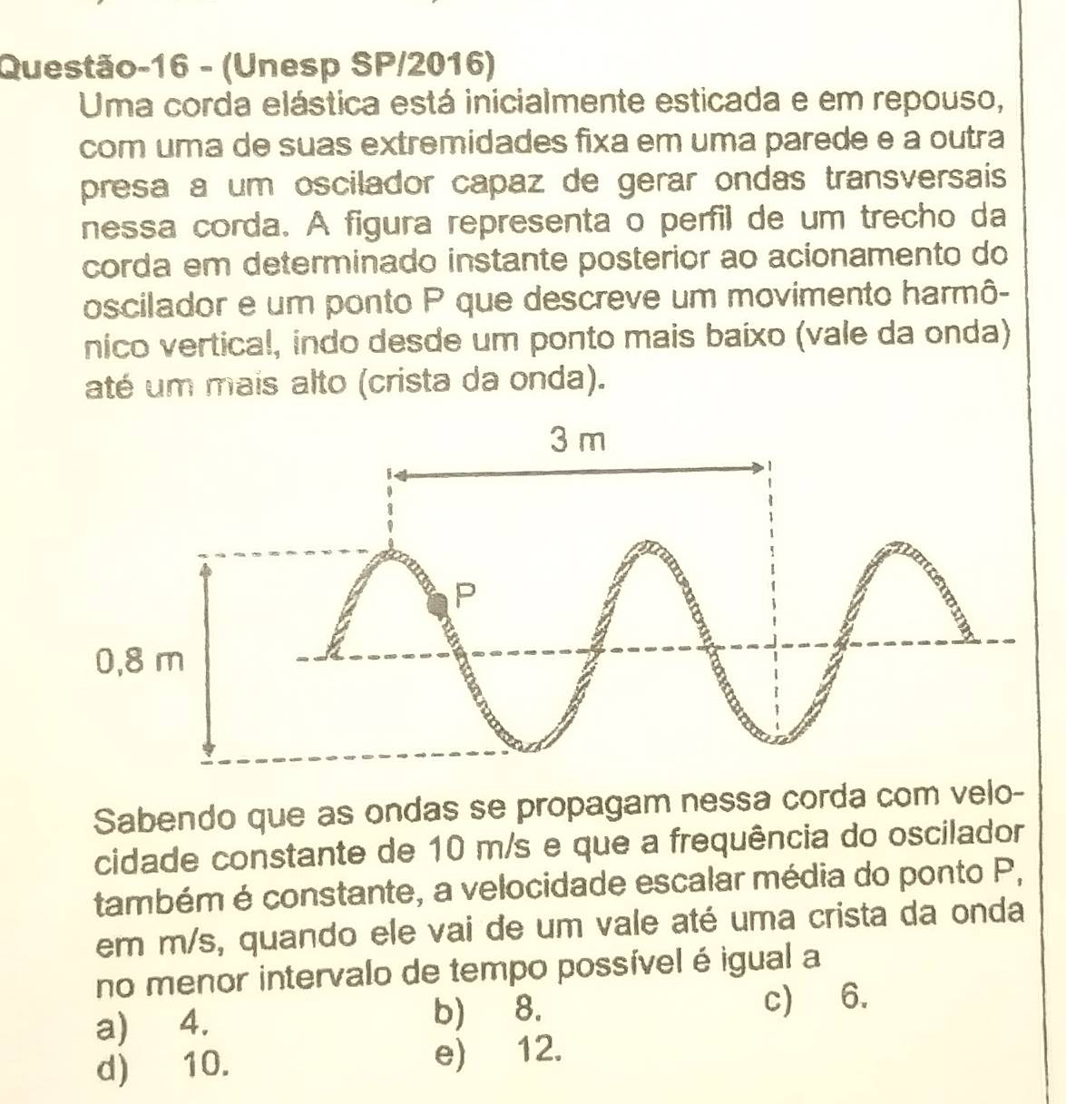 Questão-16 - (Unesp SP/2016)
Uma corda elástica está inicialmente esticada e em repouso,
com uma de suas extremidades fixa em uma parede e a outra
presa a um oscilador capaz de gerar ondas transversais
nessa corda. A figura representa o perfil de um trecho da
corda em determinado instante posterior ao acionamento do
oscilador e um ponto P que descreve um movimento harmô-
nico vertical, indo desde um ponto mais baixo (vale da onda)
até um mais alto (crista da onda).
Sabendo que as ondas se propagam nessa corda com velo-
cidade constante de 10 m/s e que a frequência do oscilador
também é constante, a velocidade escalar média do ponto P,
em m/s, quando ele vai de um vale até uma crista da onda
no menor intervalo de tempo possível é igual a
a) 4. b) 8. c) 6.
d) 10. e) 12.