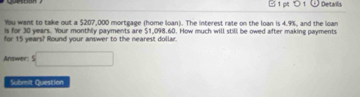 □ 1 pt ○ 1ü Details 
You want to take out a $207,000 mortgage (home loan). The interest rate on the loan is 4.9%, and the loan 
is for 30 years. Your monthly payments are $1,098.60. How much will still be owed after making payments 
for 15 years? Round your answer to the nearest dollar. 
Answer: beginarrayr  5□ endarray
Submit Question