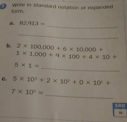 Write in standard notation or expanded 
form. 
_ 
a. 82,913=
_ 
b. 2* 100,000+6* 10,000+
1* 1,000+9* 100+4* 10+
_
5* 1=
c. 5* 10^3+2* 10^2+0* 10^1+
_
7* 10^0=
SRB 
70