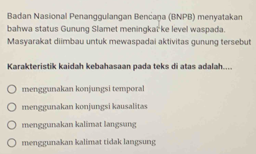 Badan Nasional Penanggulangan Bencaņa (BNPB) menyatakan
bahwa status Gunung Slamet meningkat ke level waspada.
Masyarakat diimbau untuk mewaspadai aktivitas gunung tersebut
Karakteristik kaidah kebahasaan pada teks di atas adalah....
menggunakan konjungsi temporal
menggunakan konjungsi kausalitas
menggunakan kalimat langsung
menggunakan kalimat tidak langsung