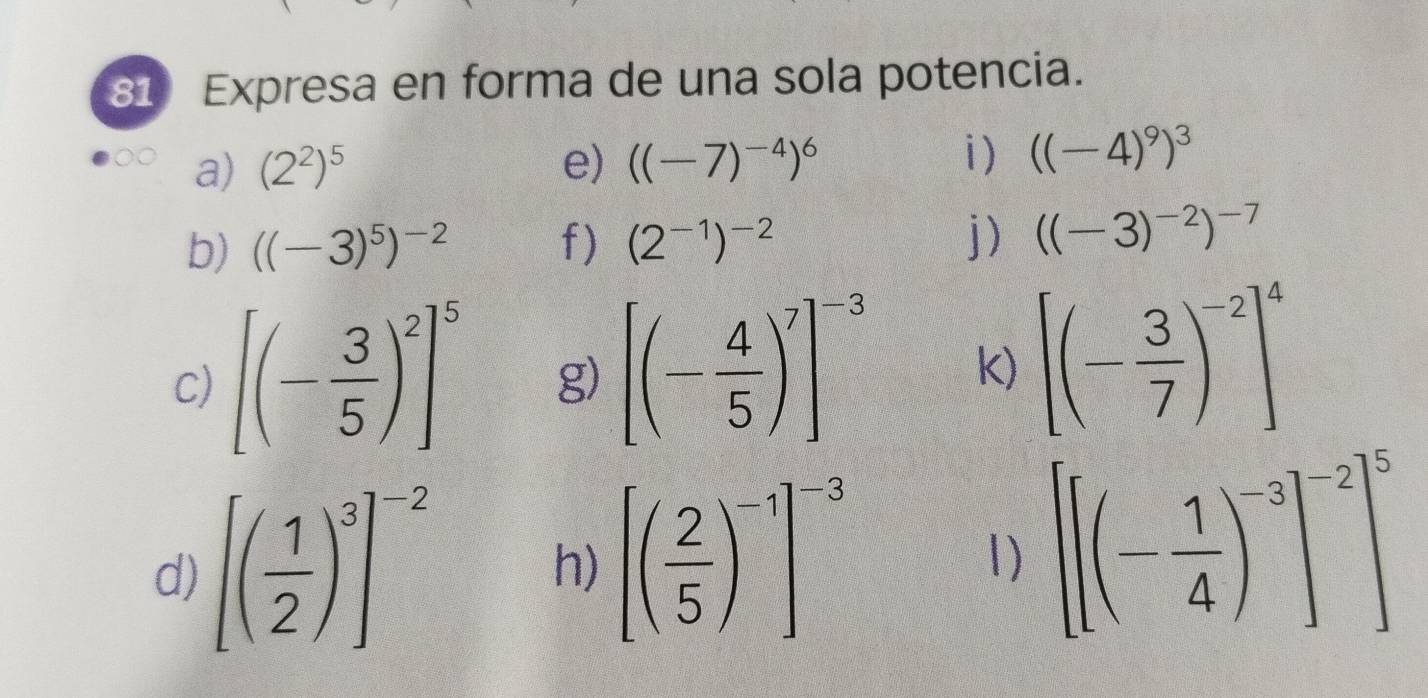 Expresa en forma de una sola potencia. 
a) (2^2)^5 e) ((-7)^-4)^6 i) ((-4)^9)^3
j ) 
b) ((-3)^5)^-2 f) (2^(-1))^-2 ((-3)^-2)^-7
C) [(- 3/5 )^2]^5 g) [(- 4/5 )^7]^-3 k) [(- 3/7 )^-2]^4
d) [( 1/2 )^3]^-2
h) [( 2/5 )^-1]^-3
1) [[(- 1/4 )^-3]^-2]^5