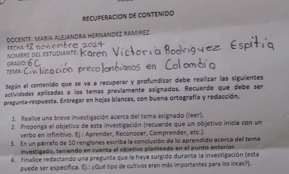 RECUPERACION DE CONTENIDO 
DOCENTE: MARIA ALEJANDRA HERNANDEZ RAMIREZ. 
FECHA 
NOMBRE DEL ESTUDIANTE: 
GRADO 
TEMA: 
Según el contenido que se va a recuperar y profundizar debe realizar las siguientes 
actividades aplicadas a los temas previamente asignados. Recuerde que debe ser 
pregunta-respuesta. Entregar en hojas blancas, con buena ortografía y redacción. 
1. Realice una breve investigación acerca del tema asignado (leer). 
2. Proponga el objetivo de esta investigación (recuerde que un objetivo inicia con un 
verbo en infinitivo. Ej.: Aprender, Reconocer, Comprender, etc.). 
3. En un párrafo de 10 renglones escriba la conclusión de lo aprendido acerca del tema 
investigado, teniendo en cuenta el objetivo planteado en el punto anterior. 
4. Finalice redactando una pregunta que le haya surgido durante la investigación (esta 
puede ser especifica. Ej.: ¿Qué tipo de cultivos eran más importantes para los incas?).