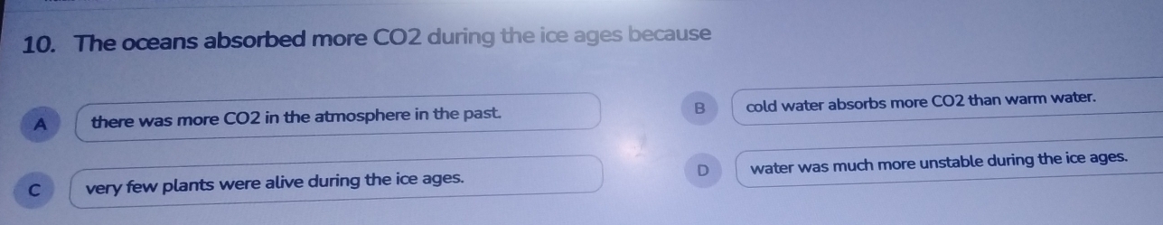 The oceans absorbed more CO2 during the ice ages because
B
A there was more CO2 in the atmosphere in the past. cold water absorbs more CO2 than warm water.
D
C very few plants were alive during the ice ages. water was much more unstable during the ice ages.