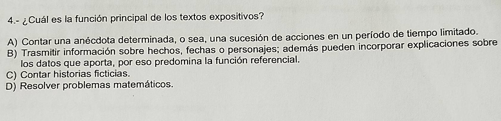 4.- ¿Cuál es la función principal de los textos expositivos?
A) Contar una anécdota determinada, o sea, una sucesión de acciones en un período de tiempo limitado.
B) Trasmitir información sobre hechos, fechas o personajes; además pueden incorporar explicaciones sobre
los datos que aporta, por eso predomina la función referencial.
C) Contar historias ficticias.
D) Resolver problemas matemáticos.