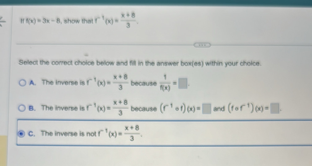 If f(x)=3x-8 , show that f^(-1)(x)= (x+8)/3 . 
Select the correct choice below and fill in the answer box(es) within your choice.
A. The inverse is f^(-1)(x)= (x+8)/3  because  1/f(x) =□.
B. The inverse is f^(-1)(x)= (x+8)/3  because (f^(-1)circ f)(x)=□ and (fcirc f^(-1))(x)=□.
C. The inverse is not f^(-1)(x)= (x+8)/3 .