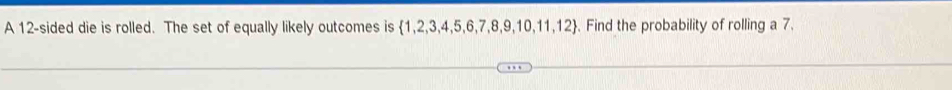 A 12 -sided die is rolled. The set of equally likely outcomes is 1  1,2,3,4,5,6,7,8,9,10,11,12. Find the probability of rolling a 7.