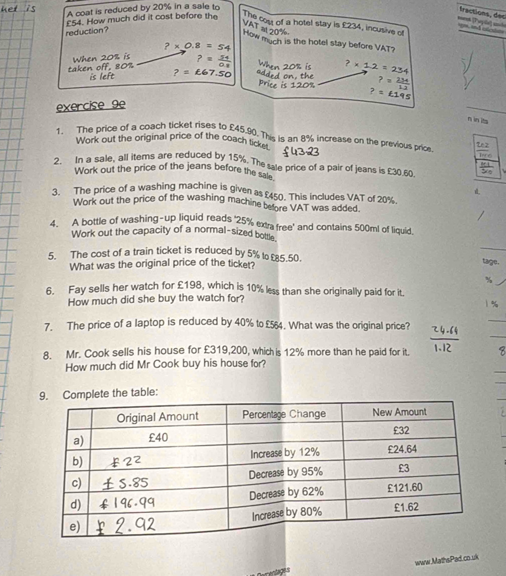 A coat is reduced by 20% in a sale to 
fractions, dec 
mrnt (Pupillé) unlé
£54. How much did it cost before the The cost of a hotel stay is £234, incusive of 
VAT al 20%
reduction? 
gna, and clcuiste 
How much is the hotel stay before VAT?
?* 0.8=54
taken off, 80% When 20% is
?= 54/0.8 
is left ?=£67.50 ?* 1.2=234
?= 234/1.2 
?=£195
exercise 9e 
n in its 
1. The price of a coach ticket rises to £45.90. This is an 8% increase on the previous price. 
Work out the original price of the coach ticket. 
2. In a sale, all items are reduced by 15%. The sale price of a pair of jeans is £30.60. 
Work out the price of the jeans before the sale. 
3. The price of a washing machine is given as £450. This includes VAT of 20%. 
Work out the price of the washing machine before VAT was added. 
4. A bottle of washing-up liquid reads ' 25% extra free' and contains 500ml of liquid. 
Work out the capacity of a normal-sized bottle. 
5. The cost of a train ticket is reduced by 5% to £5.50. _tage. 
What was the original price of the ticket? 
6. Fay sells her watch for £198, which is 10% less than she originally paid for it. 
How much did she buy the watch for? 
_ 
_ 
7. The price of a laptop is reduced by 40% to £564. What was the original price? 
8. Mr. Cook sells his house for £319,200, which is 12% more than he paid for it. 
How much did Mr Cook buy his house for? 
plete the table: 
www.MathsPad.co.uk