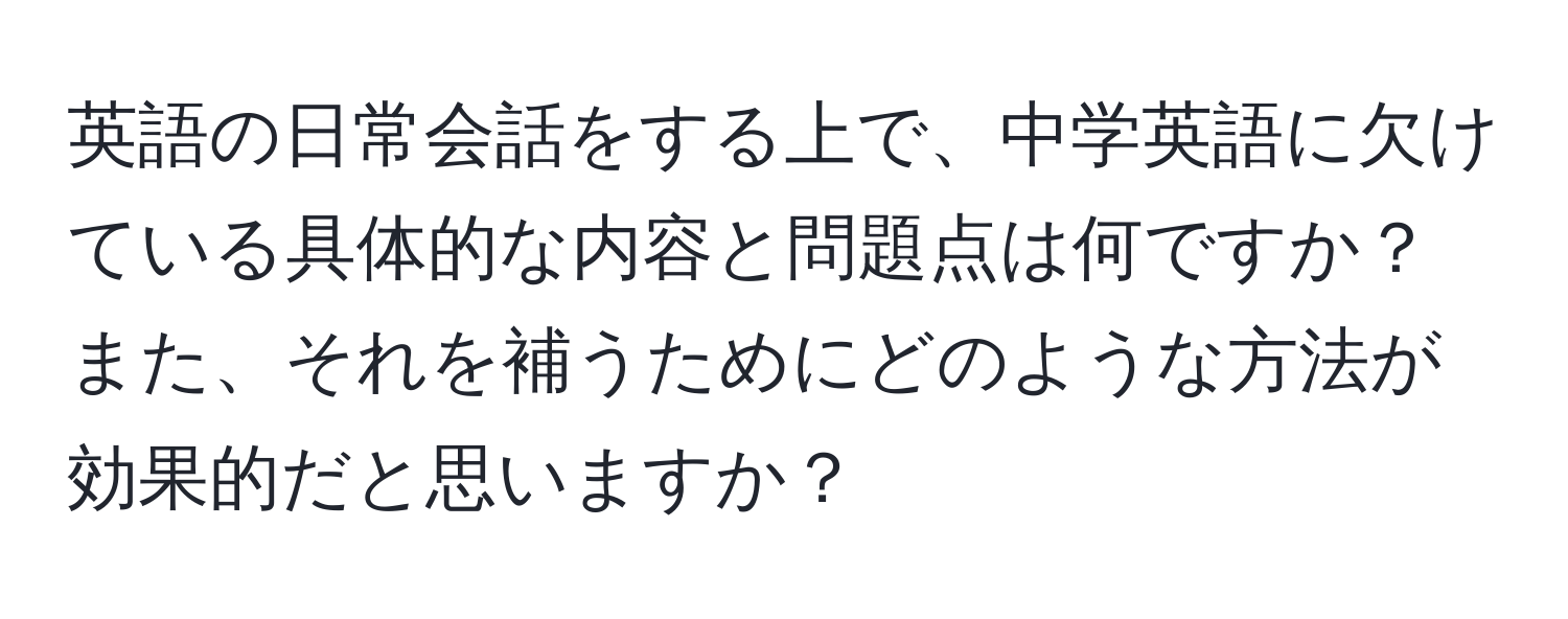 英語の日常会話をする上で、中学英語に欠けている具体的な内容と問題点は何ですか？また、それを補うためにどのような方法が効果的だと思いますか？