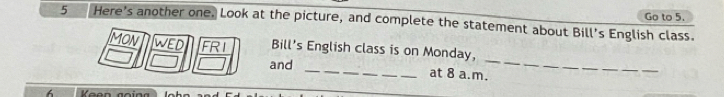 Here's another one. Look at the picture, and complete the statement about Bill's English class. Go to 5. 
MON wed FRI Bill's English class is on Monday, 
and _at 8 a.m. 
_