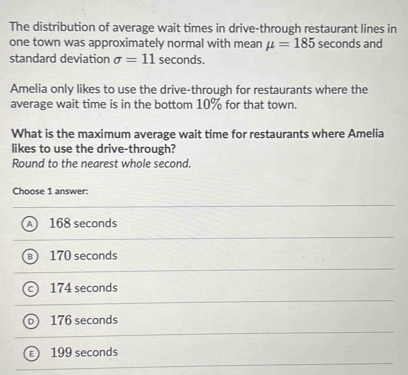 The distribution of average wait times in drive-through restaurant lines in
one town was approximately normal with mean mu =185 seconds and
standard deviation sigma =11 seconds.
Amelia only likes to use the drive-through for restaurants where the
average wait time is in the bottom 10% for that town.
What is the maximum average wait time for restaurants where Amelia
likes to use the drive-through?
Round to the nearest whole second.
Choose 1 answer:
A) 168 seconds
B 170 seconds
c) 174 seconds
D 176 seconds
199 seconds