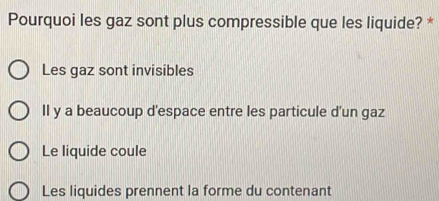 Pourquoi les gaz sont plus compressible que les liquide? *
Les gaz sont invisibles
II y a beaucoup d'espace entre les particule d'un gaz
Le liquide coule
Les liquides prennent la forme du contenant