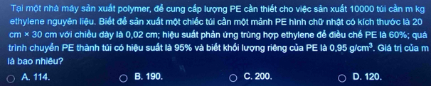 Tại một nhà máy sản xuất polymer, để cung cấp lượng PE cần thiết cho việc sản xuất 10000 túi cần m kg
ethylene nguyên liệu. Biết để sản xuất một chiếc túi cần một mảnh PE hình chữ nhật có kích thước là 20
cm * 30 cm với chiều dày là 0,02 cm; hiệu suất phản ứng trùng hợp ethylene để điều chế PE là 60%; quá
trình chuyển PE thành túi có hiệu suất là 95% và biết khổi lượng riêng của PE là 0.95g/cm^3 * Giá trị của m
là bao nhiêu?
A. 114. B. 190. C. 200. D. 120.