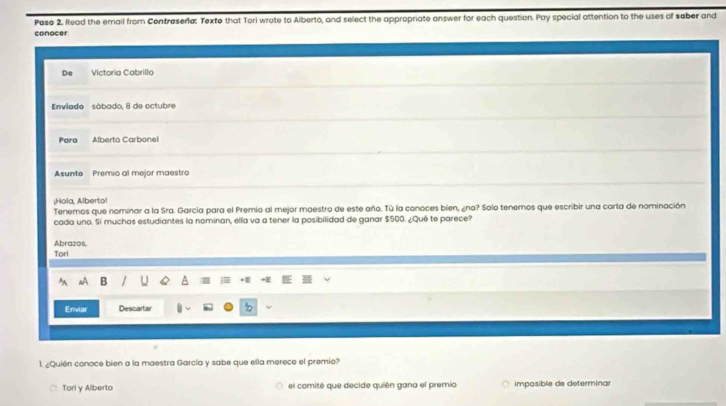 Paso 2. Read the email from Contraseña: Texto that Tori wrote to Alberto, and select the appropriate answer for each question. Pay special attention to the uses of saber and 
conocer 
De Victoria Cabrillo 
Enviado sábado, 8 de octubre 
Para Alberto Carbonel 
Asunto Premio al mejor maestro 
¡Hola, Alberto! 
Tenemos que nominar a la Sra. García para el Premio al mejor maestro de este año. Tú la conoces bien, ¿no? Solo tenemos que escribir una carta de nominación 
cada uno. Sí muchos estudiantes la nominan, ella va a tener la posibilidad de ganar $500. ¿Qué te parece? 
Abrazos, 
Tori 
B 
Enviar Descartar 
1. ¿Quién conoce bien a la maestra García y sabe que ella merece el premio? 
Tori y Alberto el comité que decide quién gana el premio imposible de determinar