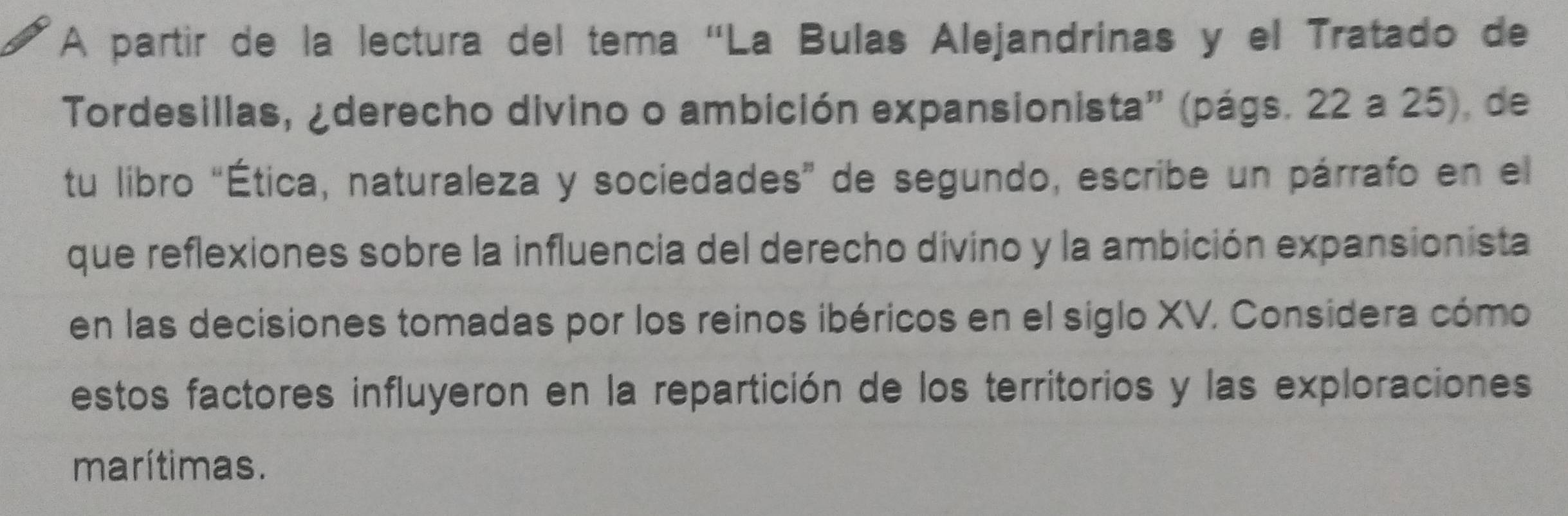 A partir de la lectura del tema 'La Bulas Alejandrinas y el Tratado de 
Tordesillas, ¿derecho divino o ambición expansionista'' (págs. 22 a 25), de 
tu libro “Ética, naturaleza y sociedades” de segundo, escribe un párrafo en el 
que reflexiones sobre la influencia del derecho divino y la ambición expansionista 
en las decisiones tomadas por los reinos ibéricos en el siglo XV. Considera cómo 
estos factores influyeron en la repartición de los territorios y las exploraciones 
marítimas.