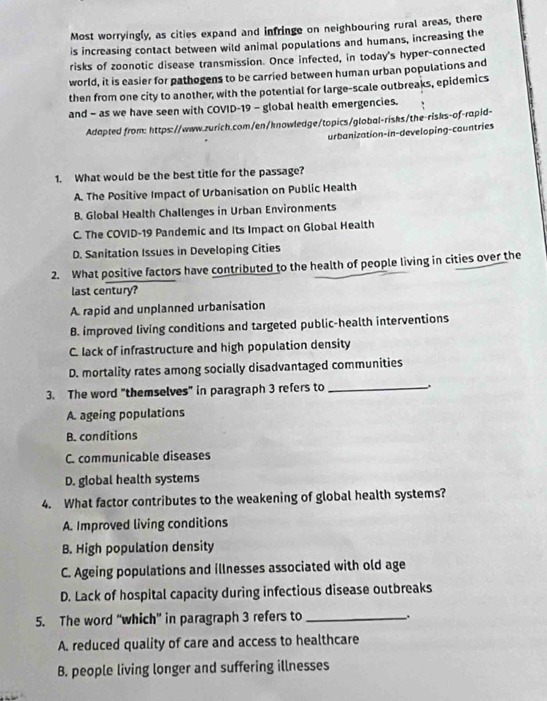 Most worryingly, as cities expand and infringe on neighbouring rural areas, there
is increasing contact between wild animal populations and humans, increasing the
risks of zoonotic disease transmission. Once infected, in today's hyper-connected
world, it is easier for pathogens to be carried between human urban populations and
then from one city to another, with the potential for large-scale outbreaks, epidemics
and - as we have seen with COVID-19 - global health emergencies.
Adapted from: https://www.zurich.com/en/knowledge/topics/global-risks/the-risks-of-rapid-
urbanization-in-developing-countries
1. What would be the best title for the passage?
A. The Positive Impact of Urbanisation on Public Health
B. Global Health Challenges in Urban Environments
C. The COVID-19 Pandemic and Its Impact on Global Health
D. Sanitation Issues in Developing Cities
2. What positive factors have contributed to the health of people living in cities over the
last century?
A rapid and unplanned urbanisation
B. improved living conditions and targeted public-health interventions
C. lack of infrastructure and high population density
D. mortality rates among socially disadvantaged communities
3. The word "themselves" in paragraph 3 refers to_
`.
A. ageing populations
B. conditions
C. communicable diseases
D. global health systems
4. What factor contributes to the weakening of global health systems?
A. Improved living conditions
B. High population density
C. Ageing populations and illnesses associated with old age
D. Lack of hospital capacity during infectious disease outbreaks
5. The word “which” in paragraph 3 refers to_
A. reduced quality of care and access to healthcare
B. people living longer and suffering illnesses