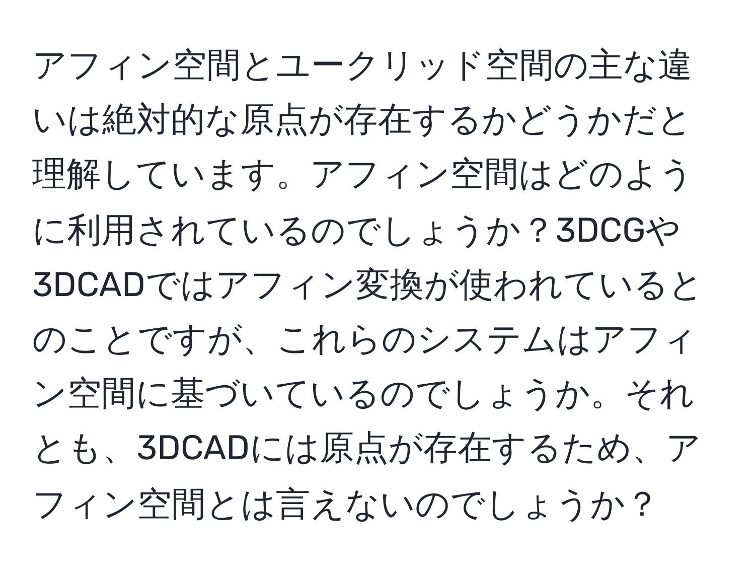 アフィン空間とユークリッド空間の主な違いは絶対的な原点が存在するかどうかだと理解しています。アフィン空間はどのように利用されているのでしょうか？3DCGや3DCADではアフィン変換が使われているとのことですが、これらのシステムはアフィン空間に基づいているのでしょうか。それとも、3DCADには原点が存在するため、アフィン空間とは言えないのでしょうか？