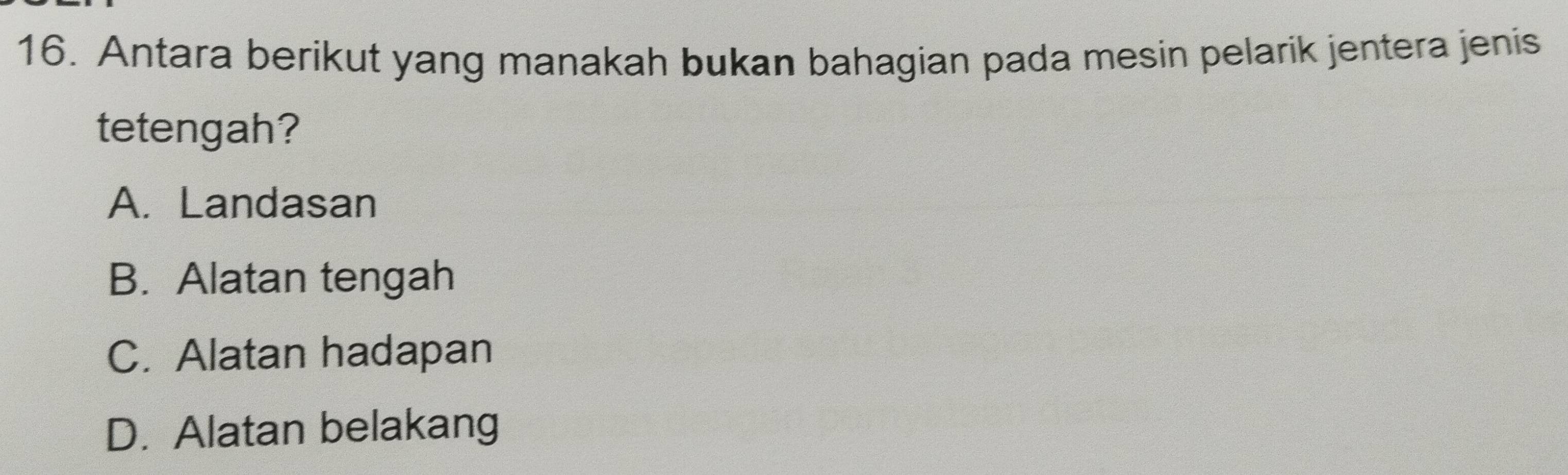 Antara berikut yang manakah bukan bahagian pada mesin pelarik jentera jenis
tetengah?
A. Landasan
B. Alatan tengah
C. Alatan hadapan
D. Alatan belakang