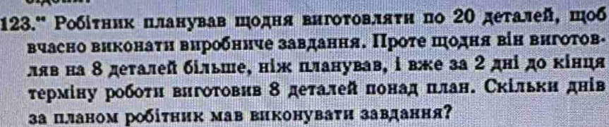 123.' Ρобіτник πланував шодня вигоτовляτη πо 2Ο деτалей, шοб 
вчасно виконаτη вироδннче завдання. Проτе πодηя віη вигоτов- 
ляв на 8 деталей більше, ніж планував, і вже за 2 дні до κίнця 
τермίну робоτη вигоΤовив 8 деτалей πонад πлан. Скільκи днів 
за планом робіτηик мав виконуваτи завдання?