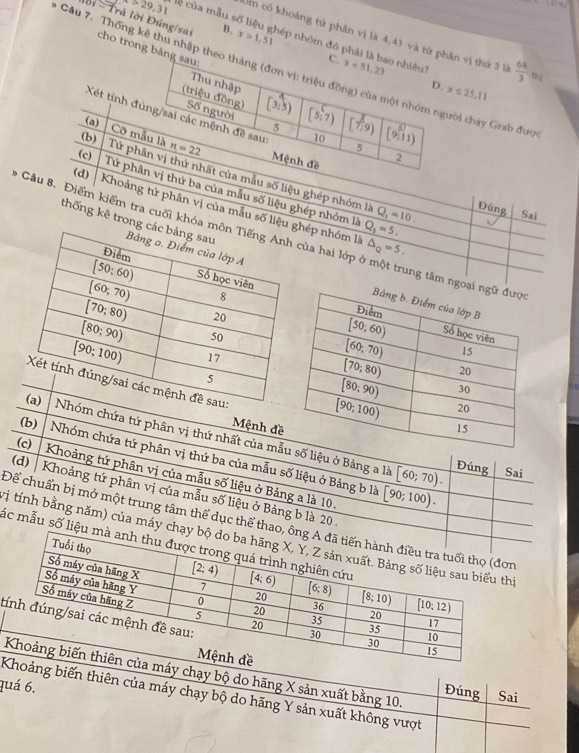 t>29,31 ủa mu 
lời =  Trả lời Đúng/sai cho trong bản
Um có khoảng tử phân vị là 4,43 và tứ phn vị thứ 3 là  68/3  tú
B. x>1,51 nép nhóm đó phải l
Câu 7. Thống kê thu nhập theời chay Grab đượ
x≤ 25,11
Xét tính đú
(b)
Cỡ m
(a)
(c) 
(d)
Tứ pha mẫu số liệu ghép nhóm là
Tử phâị thứ ba của mẫu số liệu ghép nhóm là Q_1=10. Đúng Sai
Khoảng tứ phân vị của mẫu số liệu hép nhóm là Q_1=5.
thống kê trong 
- Câu 8. Điểm kiểm tra cuối khóa của hai lớp ở một trung tâm
△ _Q=5.
Mệnh đề
óm chứa tứ phân vị thứ nhất của mẫu số liệu ở Bảng a là
(b) Nhóm chứa tứ phân vị thứ ba của mẫu số liệu ở Bảng b là
(c) Sai
[60;70). Đúng
Khoảng tứ phân vị của mẫu số liệu ở Bảng a là 10.
(d) | Khoảng tứ phân vị của mẫu số liệu ở Bảng b là 20.
[90;100).
Để chuẩn bị mở một trung tâm thể dục thể thao
trị tính bằng năm) của máy chạ
láắc mẫu số liệu 
đ
máy chạy bộ do hãng X sản xuất bằng 10.
quá 6.
Đúng Sai
hoảng biến thiên của máy chạy bộ do hãng Y sản xuất không vượt