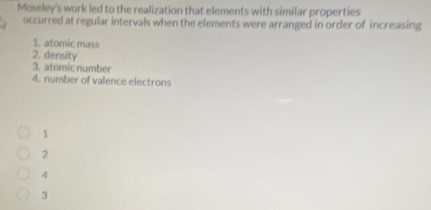 Moseley's work led to the realization that elements with similar properties
occurred at regular intervals when the elements were arranged in order of increasing
1. atomic mass
2. density
3. atomic number
4. number of valence electrons
1
2
4
3