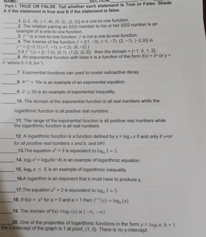 NAME:_ SECTON_
Part I. TRUE OR FALSE. Tell whether each statement is True or False. Shade
A if the statement is true and B if the statement is false.
_1.  (-2,-6),(-1,-4),(0,-2),(2,-2) is a one-to-one function.
_2. The relation pairing an SSS member to his or her SSS number is an
example of a one-to-one function.
_3. f^(-1) is a one-to-one function; f is not a one-to-one function.
_4. The inverse of the function f= (1,-3),(-1,-7),(2,-1),(-2,9) is
f^(-1)= (-3,1),(-7,-1),(-1,2),(9,-2)
_5.If f^(-1)(x)= (-1,0),(0,1),(1,2),(2,3) then the domain = -1,0,1,2 .
_6. An exponential function with base b is a function of the form f(x)=b^x or y=
b^x where b>0,b!= 1.
_7 Exponential functions can used to model radioactive decay.
_8. 4^(x-1)=16x is an example of an exponential equation.
_9. 2^x≥ 26 is an example of exponential inequality.
_10. The domain of the exponential function is all real numbers while the
logarithmic function is all positive real numbers.
_11. The range of the exponential function is all positive real numbers while
the logarithmic function is all real numbers.
_12. A logarithmic function is a function defined by y=log _bx if and only if x=b^y
for all positive real numbers x and b, and b!= 1.
_13.The equation a^5=3 is equivalent to log _a3=5.
_14. log _2x^2=log _2(4x-4) is an example of logarithmic equation
_15. log _3x≤ 5 is an example of logarithmic inequality.
_16.A logarithm is an exponent that b must have to produce y.
_17.The equation a^5=3 is equivalent to log _a3=5.
_18. If f(x)=a^x for a>0 and a=1 then f^(-1)(x)=log _a(x)
_19. The domain of f(x)=log _7(x) is (-∈fty ,-∈fty )
_20. One of the properties of logarithmic functions in the form y=log _bx,b>1
the x-intercept of the graph is 1 at point, (1,0). There is no y-intercept.