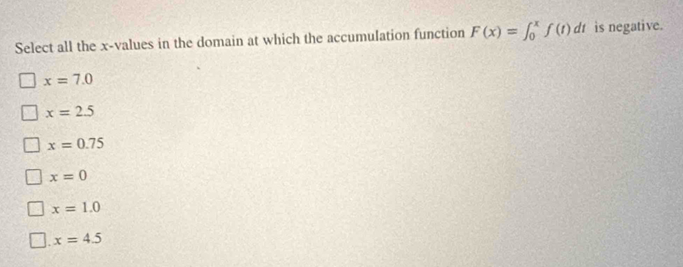 Select all the x -values in the domain at which the accumulation function F(x)=∈t _0^xf(t)dt is negative.
x=7.0
x=2.5
x=0.75
x=0
x=1.0 . x=4.5