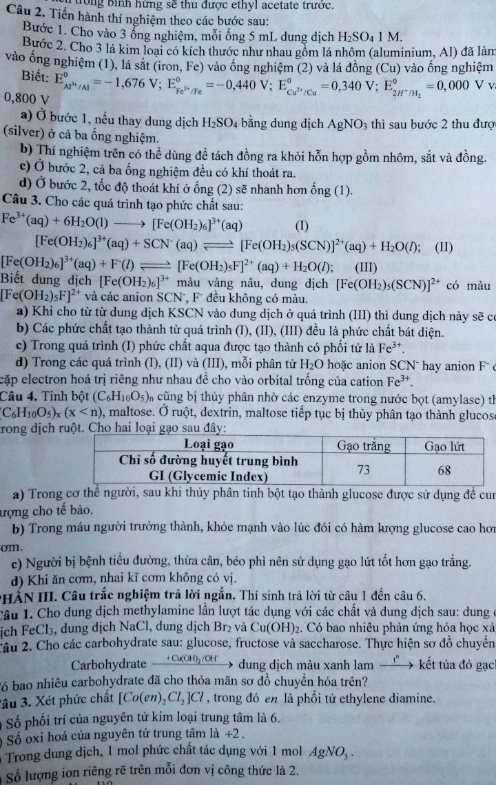 ong bình hững sẽ thu được ethyl acetate trước.
Câu 2. Tiến hành thí nghiệm theo các bước sau:
Bước 1. Cho vào 3 ổng nghiệm, mỗi ống 5 mL dung dịch H_2SO_41M.
Bước 2. Cho 3 lá kim loại có kích thước như nhau gồm lá nhôm (aluminium, Al) đã làm
vào ống nghiệm (1), lá sắt (iron,Fe) ) vào ống nghiệm (2) và lá đồng (Cu) vào ổng nghiệm
Biết: E_AP^(3+)/Al^0=-1,676V;E_Fe^(2+)/Fe^0=-0,440V;E_Cu^(2+)/Cu^0=0,340V;E_2H^+/H_2^0=0,000 V v
0,800 V
a) Ở bước 1, nếu thay dung dịch H_2SO_4 bằng dung dịch AgNO_3 thì sau bước 2 thu được
(silver) ở cả ba ống nghiệm.
b) Thí nghiệm trên có thể dùng để tách đồng ra khỏi hỗn hợp gồm nhôm, sắt và đồng.
c) Ở bước 2, cả ba ống nghiệm đều có khí thoát ra.
d) Ở bước 2, tốc độ thoát khí ở ng(2) sẽ nhanh hơn ong(1).
Câu 3. Cho các quá trình tạo phức chất sau:
Fe^(3+)(aq)+6H_2O(l)to [Fe(OH_2)_6]^3+(aq) (I)
[Fe(OH_2)_6]^3+(aq)+SCN^-(aq)leftharpoons [Fe(OH_2)_5(SCN)]^2+(aq)+H_2O(l); (II)
[Fe(OH_2)_6]^3+(aq)+F^-(l)leftharpoons [Fe(OH_2)_5F]^2+(aq)+H_2O(l); (III)
Biết dung dịch [Fe(OH_2)_6]^3+ màu vàng nâu, dung dịch [Fe(OH_2)_5(SCN)]^2+ có màu
[Fe(OH_2)_5F]^2+ và các anion SCN⁻, F đều không có màu.
a) Khi cho từ từ dung dịch KSCN vào dung dịch ở quá trình (III) thì dung dịch này sẽ có
b) Các phức chất tạo thành từ quá trình (I), (II), (III) đều là phức chất bát diện.
c) Trong quá trình (I) phức chất aqua được tạo thành có phối tử là Fe^(3+).
d) Trong các quá trình (I), (II) và (III), mỗi phân tử H_2O hoặc anion SCN⁻ hay anion F⁻ c
cặp electron hoá trị riêng như nhau đề cho vào orbital trống của cation Fe^(3+).
Câu 4. Tinh bột (C_6H_10O_5) cũng bị thủy phân nhờ các enzyme trong nước bọt (amylase) th
C_6H_10O_5)_x(x 0, maltose. Ở ruột, dextrin, maltose tiếp tục bị thủy phân tạo thành glucose
rong dịch lo
a) Trong cơ thể người, sau khi thủy phân tinh bột tạo thành glucose được sử dụng đề cun
ượng cho tế bào.
b) Trong máu người trưởng thành, khỏe mạnh vào lúc đói có hàm lượng glucose cao hơn
om.
c) Người bị bệnh tiểu đường, thừa cân, béo phì nên sử dụng gạo lứt tốt hơn gạo trắng.
d) Khi ăn cơm, nhai kĩ cơm không có vị.
*HẢN III. Câu trắc nghiệm trả lời ngắn. Thí sinh trả lời từ câu 1 đến câu 6.
Cầu 1. Cho dung dịch methylamine lần lượt tác dụng với các chất và dung dịch sau: dung ở
ịch FeCl₃, dung dịch NaCl, dung dịch Br₂ và Cu(OH)_2. Có bao nhiêu phản ứng hóa học xả
Câu 2. Cho các carbohydrate sau: glucose, fructose và saccharose. Thực hiện sơ đồ chuyển
Carbohydrate _ +Cu(OH)_2/OH^- dung dịch màu xanh lam frac 1^0 * kết tủa đỏ gạc
ó bao nhiêu carbohydrate đã cho thỏa mãn sơ đồ chuyền hóa trên?
ầu 3. Xét phức chất [Co(en)_2Cl_2]Cl , trong đó en là phối tử ethylene diamine.
Số phối trí của nguyên tử kim loại trung tâm là 6.
Số oxi hoá của nguyên tử trung tâm 1a+2.
Trong dung dịch, 1 mol phức chất tác dụng với 1 mol AgNO_3.
Số lượng ion riêng rẽ trên mỗi đơn vị công thức là 2.