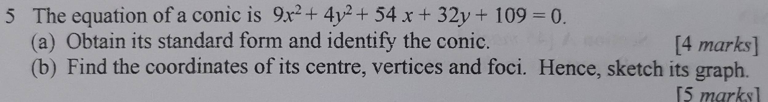 The equation of a conic is 9x^2+4y^2+54x+32y+109=0. 
(a) Obtain its standard form and identify the conic. [4 marks] 
(b) Find the coordinates of its centre, vertices and foci. Hence, sketch its graph. 
[5 marks]