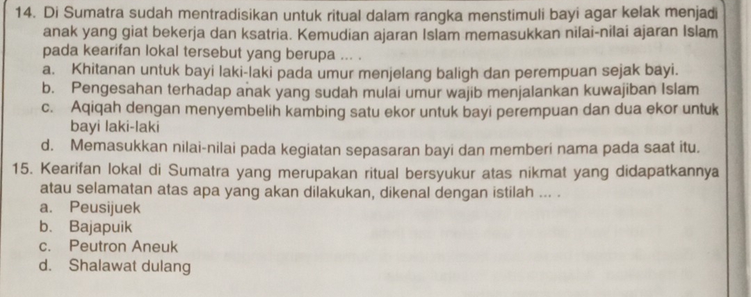 Di Sumatra sudah mentradisikan untuk ritual dalam rangka menstimuli bayi agar kelak menjadi
anak yang giat bekerja dan ksatria. Kemudian ajaran Islam memasukkan nilai-nilai ajaran Islam
pada kearifan lokal tersebut yang berupa ... .
a. Khitanan untuk bayi laki-laki pada umur menjelang baligh dan perempuan sejak bayi.
b. Pengesahan terhadap anak yang sudah mulai umur wajib menjalankan kuwajiban Islam
c. Aqiqah dengan menyembelih kambing satu ekor untuk bayi perempuan dan dua ekor untuk
bayi laki-laki
d. Memasukkan nilai-nilai pada kegiatan sepasaran bayi dan memberi nama pada saat itu.
15. Kearifan lokal di Sumatra yang merupakan ritual bersyukur atas nikmat yang didapatkannya
atau selamatan atas apa yang akan dilakukan, dikenal dengan istilah ... .
a. Peusijuek
b. Bajapuik
c. Peutron Aneuk
d. Shalawat dulang