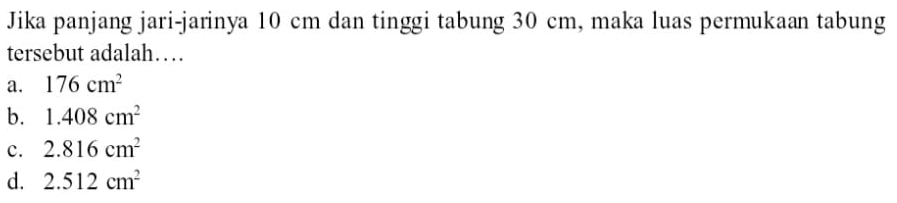 Jika panjang jari-jarinya 10 cm dan tinggi tabung 30 cm, maka luas permukaan tabung
tersebut adalah…
a. 176cm^2
b. 1.408cm^2
c. 2.816cm^2
d. 2.512cm^2