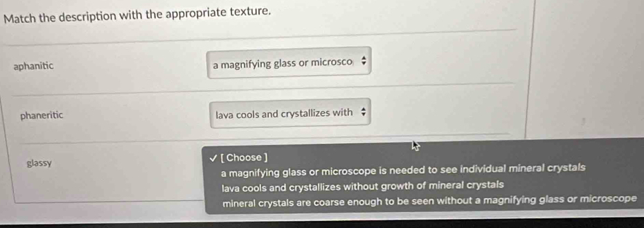 Match the description with the appropriate texture.
aphanitic a magnifying glass or microsco $
phaneritic lava cools and crystallizes with $
glassy [ Choose ]
a magnifying glass or microscope is needed to see individual mineral crystals
lava cools and crystallizes without growth of mineral crystals
mineral crystals are coarse enough to be seen without a magnifying glass or microscope