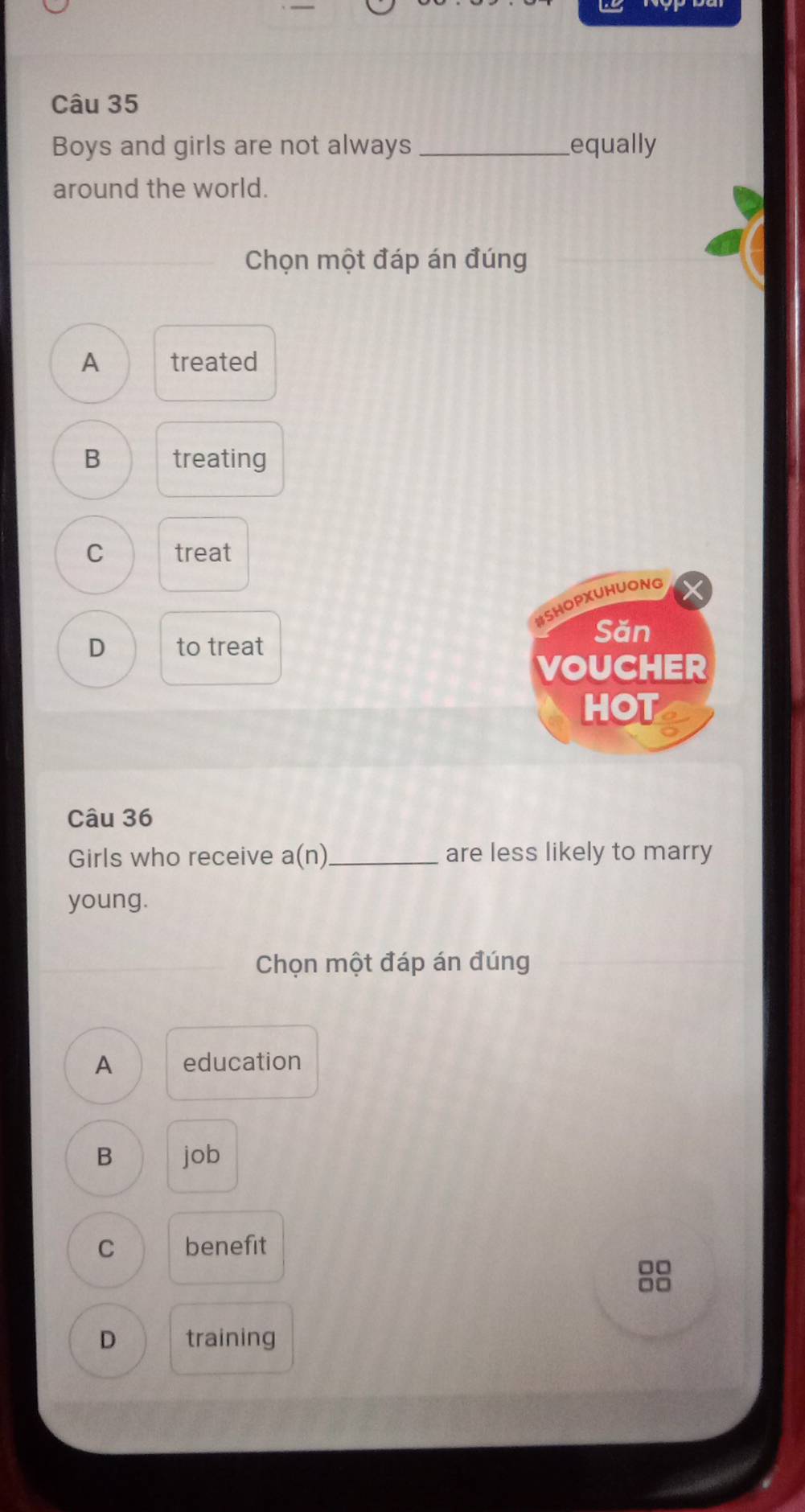 Boys and girls are not always_ equally
around the world.
Chọn một đáp án đúng
A treated
B treating
C treat
#SHOp)UhuoNG
Săn
D to treat
VOUCHER
HOT
Câu 36
Girls who receive a(n) _ are less likely to marry
young.
Chọn một đáp án đúng
A education
B job
C benefit
□□
□□
D training