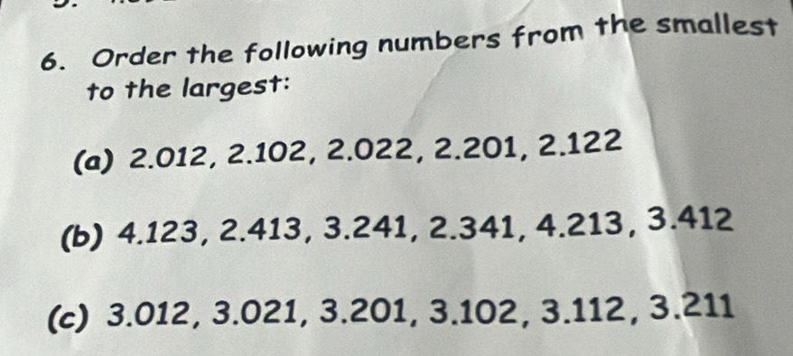 Order the following numbers from the smallest 
to the largest: 
(a) 2.012, 2.102, 2.022, 2.201, 2.122
(b) 4.123, 2.413, 3.241, 2.341, 4.213, 3.412
(c) 3.012, 3.021, 3.201, 3.102, 3.112, 3.211