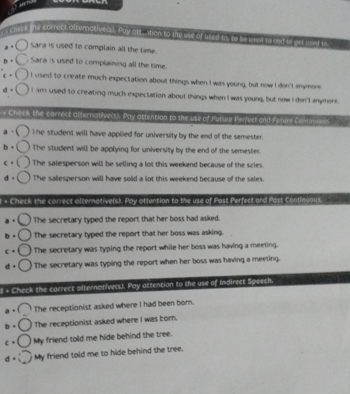 seendh
: Check the correct alternative(s). Pay att.tion to the use of used to, to be used to and to get used to
a Sara is used to complain all the time.
b。 Sara is used to complaining all the time.
c。 I used to create much expectation about things when I was young, but now I don't anymore.
d。 I am used to creating much expectation about things when I was young, but now I don't anymore.
+ Check the correct alternative(s). Poy attention to the use of Future Perfect and Future Continuaus.
a - 1he student will have applied for university by the end of the semester.
The student will be applying for university by the end of the semester.
The salesperson will be selling a lot this weekend because of the sales.
d。 The salesperson will have sold a lot this weekend because of the sales.
Check the correct alternative(s). Pay ottention to the use of Past Perfect and Past Continuous.
a 。 The secretary typed the report that her boss had asked.
b 。 The secretary typed the report that her boss was asking.
c. The secretary was typing the report while her boss was having a meeting.
d。 The secretary was typing the report when her boss was having a meeting.
+ Check the correct alternotive(s). Poy attention to the use of Indirect Speech.
a 。 The receptionist asked where I had been born.
b . The receptionist asked where I was born.
C * My friend told me hide behind the tree.
d。 My friend told me to hide behind the tree.