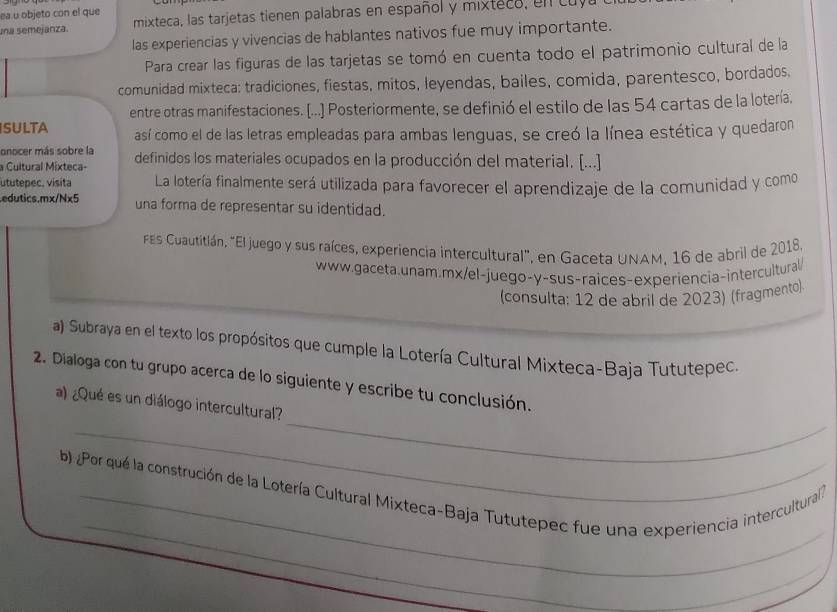 ea u objeto con el que 
una semejanza. mixteca, las tarjetas tienen palabras en español y mixteco, en cuv 
las experiencias y vivencias de hablantes nativos fue muy importante. 
Para crear las figuras de las tarjetas se tomó en cuenta todo el patrimonio cultural de la 
comunidad mixteca: tradiciones, fiestas, mitos, leyendas, bailes, comida, parentesco, bordados, 
entre otras manifestaciones. [...] Posteriormente, se definió el estilo de las 54 cartas de la lotería. 
SULTA así como el de las letras empleadas para ambas lenguas, se creó la línea estética y quedaron 
onocer más sobre la 
a Cultural Mixteca- definidos los materiales ocupados en la producción del material. [...] 
ututepec, visita La lotería finalmente será utilizada para favorecer el aprendizaje de la comunidad y como 
.edutics.mx/Nx5 una forma de representar su identidad. 
FEs Cuautitlán, "El juego y sus raíces, experiencia intercultural", en Gaceta UNAM, 16 de abril de 2018. 
www.gaceta.unam.mx/el-juego-y-sus-raices-experiencia-intercultural/ 
(consulta: 12 de abril de 2023) (fragmento) 
a) Subraya en el texto los propósitos que cumple la Lotería Cultural Mixteca-Baja Tututepec. 
2. Dialoga con tu grupo acerca de lo siguiente y escribe tu conclusión. 
_ 
_ 
a) ¿Qué es un diálogo intercultural? 
_ 
b) Por qué la construción de la Lotería Cultural Mixteca-Baja Tututepec fue una experiencia intercultural? 
_