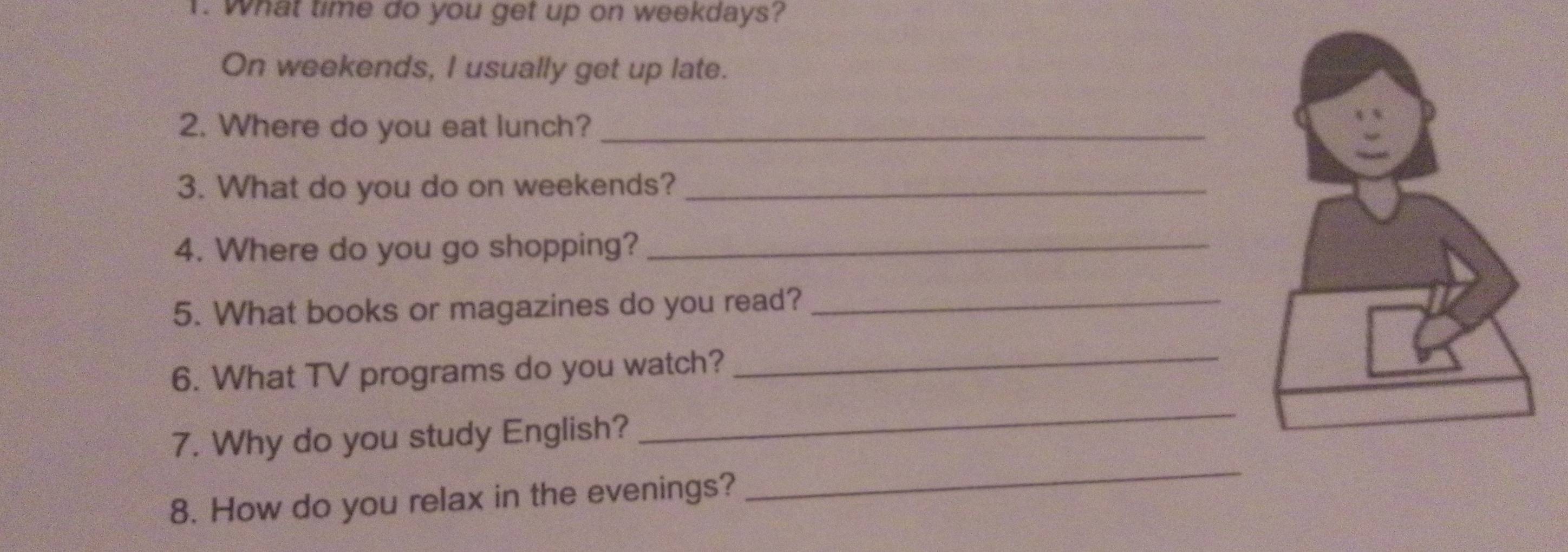 What time do you get up on weekdays? 
On weekends, I usually get up late. 
2. Where do you eat lunch?_ 
3. What do you do on weekends?_ 
4. Where do you go shopping?_ 
5. What books or magazines do you read?_ 
6. What TV programs do you watch?_ 
_ 
7. Why do you study English? 
_ 
8. How do you relax in the evenings?