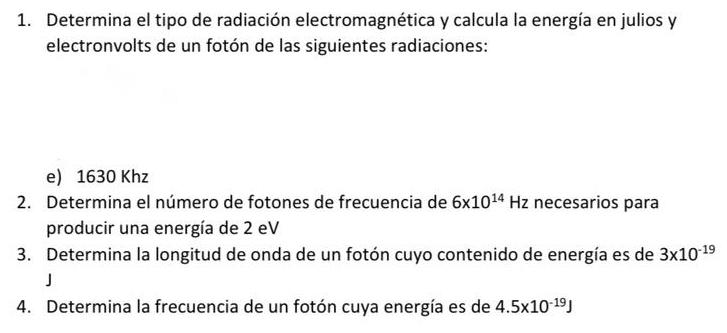 Determina el tipo de radiación electromagnética y calcula la energía en julios y 
electronvolts de un fotón de las siguientes radiaciones: 
e) 1630 Khz 
2. Determina el número de fotones de frecuencia de 6x10^(14)Hz necesarios para 
producir una energía de 2 eV 
3. Determina la longitud de onda de un fotón cuyo contenido de energía es de 3* 10^(-19)
J 
4. Determina la frecuencia de un fotón cuya energía es de 4.5* 10^(-19)J