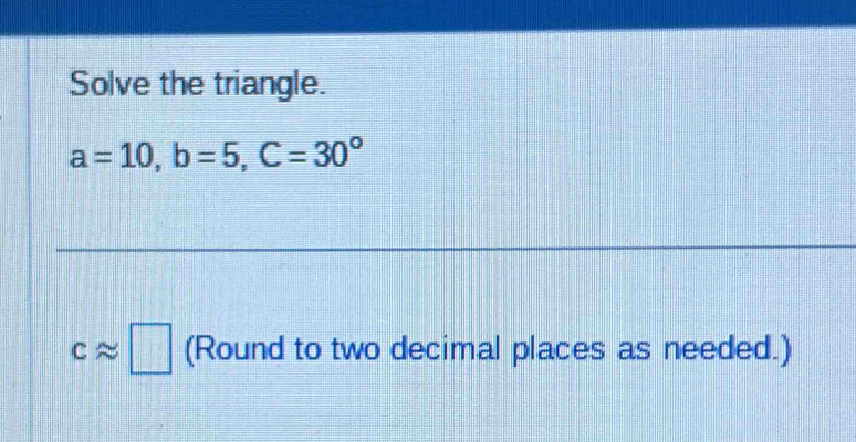 Solve the triangle.
a=10, b=5, C=30°
capprox □ (Round to two decimal places as needed.)