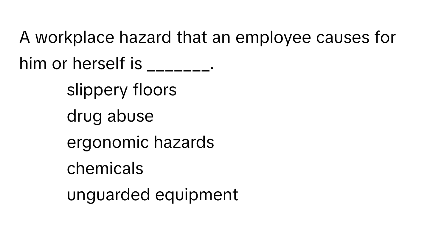 A workplace hazard that an employee causes for him or herself is _______.

1) slippery floors 
2) drug abuse 
3) ergonomic hazards 
4) chemicals 
5) unguarded equipment