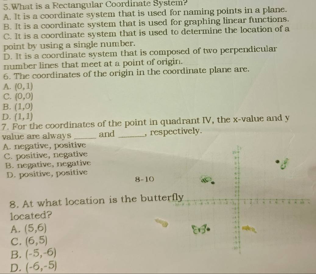 What is a Rectangular Coordinate System?
A. It is a coordinate system that is used for naming points in a plane.
B. It is a coordinate system that is used for graphing linear functions.
C. It is a coordinate system that is used to determine the location of a
point by using a single number.
D. It is a coordinate system that is composed of two perpendicular
number lines that meet at a point of origin.
6. The coordinates of the origin in the coordinate plane are.
A. (0,1)
C. (0,0)
B. (1,0)
D. (1,1)
7. For the coordinates of the point in quadrant IV, the x -value and y
value are always _and _, respectively.
A. negative, positive
C. positive, negative
B. negative, negative
D. positive, positive
8-10
8. At what location is the butter
located?
A. (5,6)
C. (6,5)
B. (-5,-6)
D. (-6,-5)